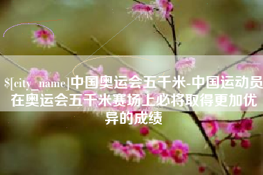 德清中国奥运会五千米-中国运动员在奥运会五千米赛场上必将取得更加优异的成绩