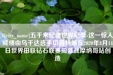 德清五千米纪录世界纪录-这一惊人成绩由乌干达选手切普特盖在2020年8月14日世界田联钻石联赛揭幕战摩纳哥站创造