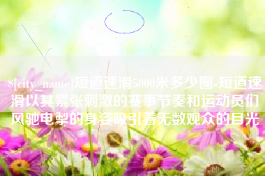 德清短道速滑5000米多少圈-短道速滑以其紧张刺激的赛事节奏和运动员们风驰电掣的身姿吸引着无数观众的目光