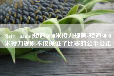 德清短道5000米接力规则-短道5000米接力规则不仅保证了比赛的公平公正