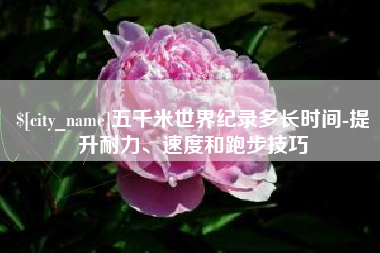 德清五千米世界纪录多长时间-提升耐力、速度和跑步技巧