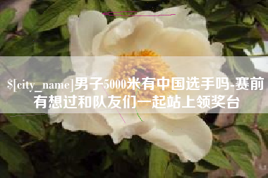 德清男子5000米有中国选手吗-赛前有想过和队友们一起站上领奖台