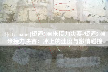 德清短道5000米接力决赛-短道5000米接力决赛：冰上的速度与激情碰撞