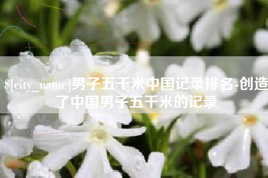 德清男子五千米中国记录排名-创造了中国男子五千米的记录