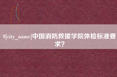 德清中国消防救援学院体检标准要求？