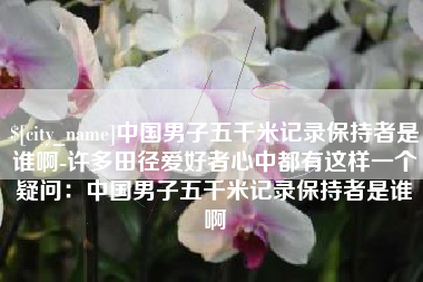 德清中国男子五千米记录保持者是谁啊-许多田径爱好者心中都有这样一个疑问：中国男子五千米记录保持者是谁啊