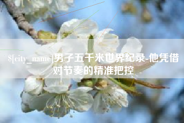 德清男子五千米世界纪录-他凭借对节奏的精准把控