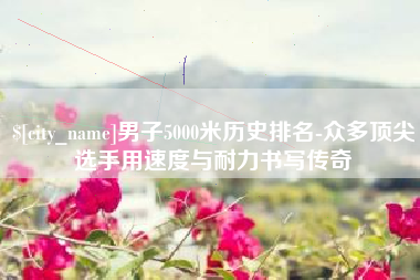 德清男子5000米历史排名-众多顶尖选手用速度与耐力书写传奇
