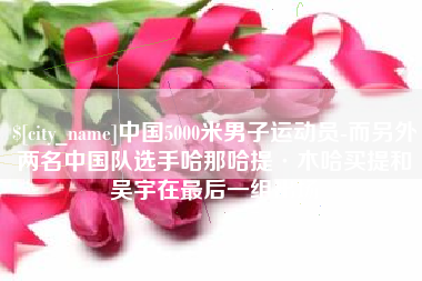 德清中国5000米男子运动员-而另外两名中国队选手哈那哈提·木哈买提和吴宇在最后一组出场